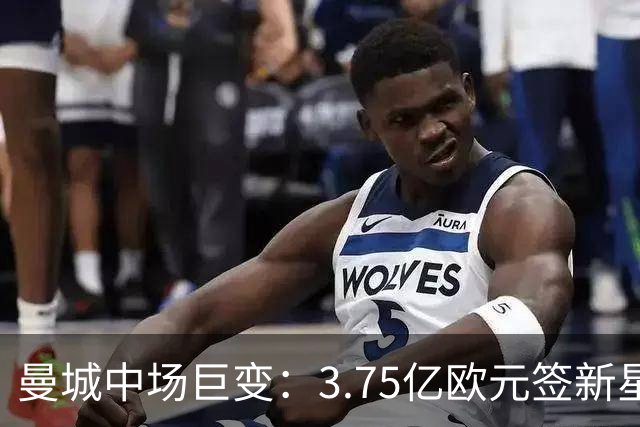 曼城中场巨变：3.75亿欧元签新星，送别多名主力